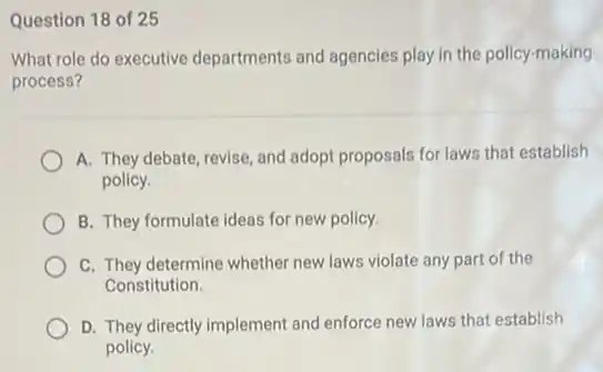 Question 18 of 25
What role do executive departments and agencies play in the policy-making
process?
A. They debate, revise and adopt proposals for laws that establish
policy.
B. They formulate ideas for new policy.
C. They determine whether new laws violate any part of the
Constitution.
D. They directly implement and enforce new laws that establish
policy.