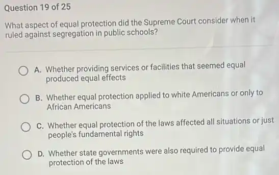 Question 19 of 25
What aspect of equal protection did the Supreme Court consider when it
ruled against segregation in public schools?
A. Whether providing services or facilities that seemed equal
produced equal effects
B. Whether equal protection applied to white Americans or only to
African Americans
C. Whether equal protection of the laws affected all situations or just
people's fundamental rights
D. Whether state governments were also required to provide equal
protection of the laws