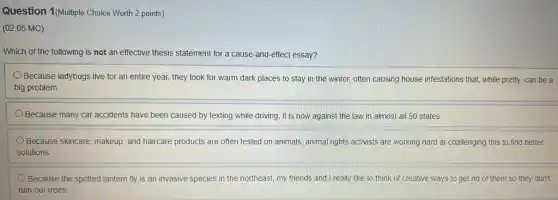 Question 1(Multiple Choice Worth 2 points)
(02.05 MC)
Which of the following is not an effective thesis statement for a cause-and-effect essay?
Because ladybugs live for an entire year, they look for warm dark places to stay in the winter, often causing house infestations that, while pretty, can be a
big problem.
Because many car accidents have been caused by texting while driving, it is s now against the law in almost all 50 states.
Because skincare, makeup, and haircare products are often tested on animals, animal rights activists are working hard at challenging this to find better
solutions
Because the spotted lantern fly is an invasive species in the northeast my friends and I really like to think of creative ways to get rid of them so they don't
ruin our trees.