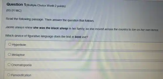 Question 1(Multiple Choice Worth 2 points)
(03.01 MC)
Read the following passage. Then answer the question that follows.
Jackie always knew she was the black sheep in her family, so she moved across the country to live on her own terms.
Which device of figurative language does the text in bold use?
Hyperbole
Metaphor
Onomatopoeia
Personification