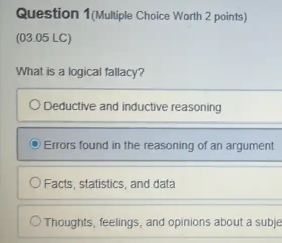 Question 1(Multiple Choice Worth 2 points)
(03.05 LC)
What is a logical fallacy?
Deductive and inductive reasoning
Errors found in the reasoning of an argument
Facts, statistics and data
Thoughts, feelings , and opinions about a subje