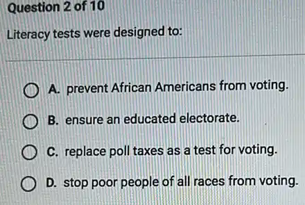 Question 2 of 10
Literacy tests were designed to:
A. prevent African Americans from voting.
B. ensure an educated electorate.
C. replace poll taxes as a test for voting.
D. stop poor people of all races from voting.