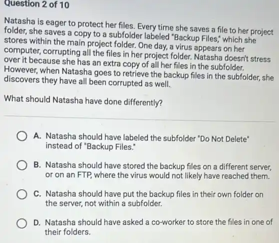 Question 2 of 10
Natasha is eager to protect her files. Every time she saves a file to her project
folder, she saves a copy to a subfolder labeled "Backup Files which she
stores within the main project folder. One day a virus appears on her
computer, corrupting all the files in her project folder. Natasha doesn't stress
over it because she has an extra copy of all her files in the subfolder.
However, when Natasha goes to retrieve the backup files in the subfolder, she
discovers they have all been corrupted as well.
What should Natasha have done differently?
A. Natasha should have labeled the subfolder "Do Not Delete"
instead of "Backup Files:
B. Natasha should have stored the backup files on a different server,
or on an FTP where the virus would not likely have reached them.
C. Natasha should have put the backup files in their own folder on
the server, not within a subfolder.
D. Natasha should have asked a co-worker to store the files in one of
their folders.