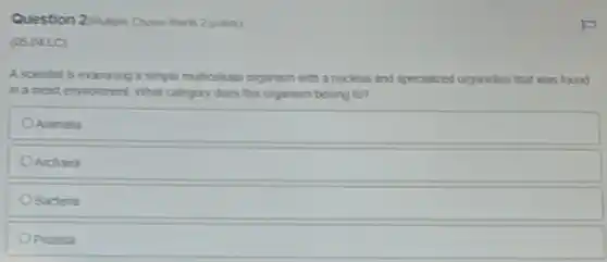 Question 2 Maliple Choice Wort 2 points)
(05.04 LC)
A scientist is examining a simple multicellutar organism with a nucleus and specialized organelles that was found
in a moist environment What category does this organism belong to?
Animalia
Archaea
Bacteria
Oprotista