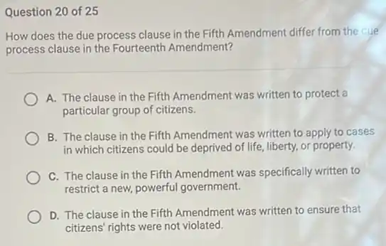 Question 20 of 25
How does the due process clause in the Fifth Amendment differ from the due
process clause in the Fourteenth Amendment?
A. The clause in the Fifth Amendment was written to protect a
particular group of citizens.
B. The clause in the Fifth Amendment was written to apply to cases
in which citizens could be deprived of life liberty, or property.
C. The clause in the Fifth Amendment was specifically written to
restrict a new, powerful government.
D. The clause in the Fifth Amendment was
citizens' rights were not violated.