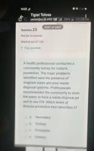 Question 25
A health professional conducted a
community survey for malaria
prevention.The major problems
identified were the presence of
stagnant water and poor waste
disposal systems . Professionals
recommendec I the community to drain
the water, to have a waste disposal pit
and to use ITN . Which levels of
disease prevention best,describes it?
a. Secondary
B. Festiary
B. music