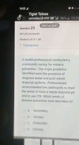Question 25
A health professional conducted a
community survey for malaria
prevention.The major problems
identified were the presence of
stagnant water and poor waste
disposal systems . Professionals
recommended the community to drain
the water, to have a waste disposal pit
and to use ITN . Which levels of
disease prevention best describes it?
a. Secondary
B. Festiary