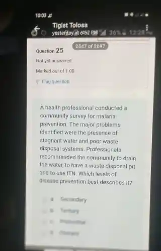Question 25
Not yet answered
A health professional conducted a
community survey for malaria
prevention.The major problems
identified were the presence of
stagnant water and poor waste
disposal systems . Professionals
recommended the community to drain
the water, to have a waste disposal pit
and to use ITN . Which levels of
disease prevention best, describes it?
a. Secondary
B. Festiary
B. music