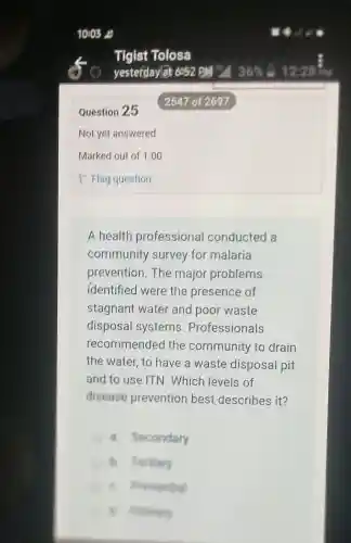 Question 25
Not yet answered
A health professional conducted a
community survey for malaria
prevention. The major problems
identified were the presence of
stagnant water and poor waste
disposal systems . Professionals
recommendec I the community to drain
the water, to have a waste disposal pit
and to use ITN . Which levels of
disease prevention best describes it?
a. Secondary
B. Fertiary
B. munic