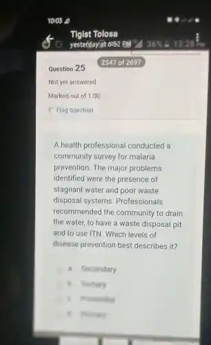 Question 25
Not yet answered
A health professional conducted a
community survey for malaria
prevention. The major problems
identified were the presence of
stagnant water and poor waste
disposal systems . Professionals
recommended I the community to drain
the water, to have a waste disposal pit
and to use ITN . Which levels of
disease prevention best describes it?
a. Secondary
B. Festiary
B. hunners