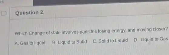 Question 2
Which Change of state involves particles losing energy, and moving closer?
A. Gas to liquid
B. Liquid to Solid
C. Solid to Liquid
D. Liquid to Gas