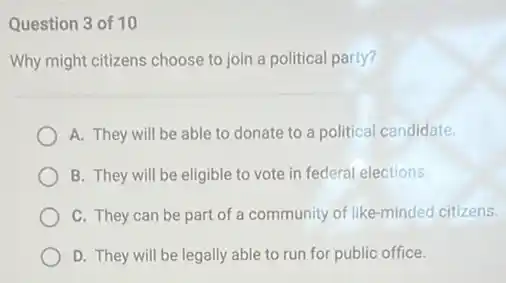 Question 3 of 10
Why might citizens choose to join a political party?
A. They will be able to donate to a political candidate.
B. They will be eligible to vote in federal elections.
C. They can be part of a community of like-minded citizens.
D. They will be legally able to run for public office.