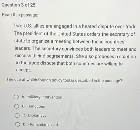 Question 3 of 25
Read this passage:
Two U.S. allies are engaged in a heated dispute over trade.
The president of the United States orders the secretary of
state to organize a meeting between these countries'
leaders. The secretary convinces both leaders to meet and
discuss their disagreements She also proposes a solution
to the trade dispute that both countries are willing to
accept.
The use of which foreign policy tool is described in the passage?
A. Military intervention
B. Sanctions
C. Diplomacy
D. Humanitarian aid