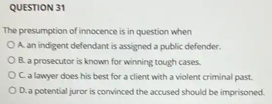 QUESTION 31
The presumption of innocence is in question when
A. an indigent defendant is assigned a public defender.
B. a prosecutor is known for winning tough cases.
C. a lawyer does his best for a client with a violent criminal past.
D. a potential juror is convinced the accused should be imprisoned.