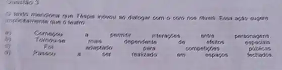 Question 3
implicitamente que o teates
menciona que Tospis ineveu a6 diatogar com o coto nos fituars Essa ação sugere
a	Comecou	a	pormitir	interacoos	entre	personagens
Tomouse	mais	dependente	do	efoitos	especiais
For	adaptado	para	competioses	public as
(1)	Passou	a	ser	realizado	em	espacos	fechados