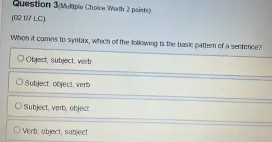 Question 3(Multiple Choice Worth 2 points)
(02.07 LC)
When it comes to syntax, which of the following is the basic pattern of a sentence?
Object, subject . verb
Subject, object . verb
Subject, verb , object
Verb, object , subject