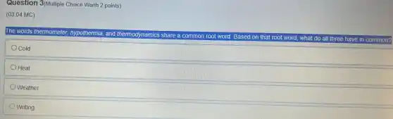 Question 3/Multiple Choice Worth 2 points)
(03.04 MC)
The words thermometer hypothermia, and thermodynamics share a common root word. Based on that root word, what do all three have in common?
Cold
Heat
Weather
Writing