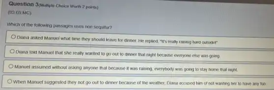 Question 3(Multiple Choice Worth 2 points)
(03.05 MC)
Which of the following passages uses non sequitur?
Diana asked Manuel what time they should leave for dinner. He replied, "It's really raining hard outsider"
Diana told Manuel that she really wanted to go out to dinner that night because everyone else was going.
Manuel assumed without asking anyone that because it was raining, everybody was going to stay home that night.
When Manuel suggested they not go out to dinner because of the weather, Diana accused him of not wanting her to have any fun.