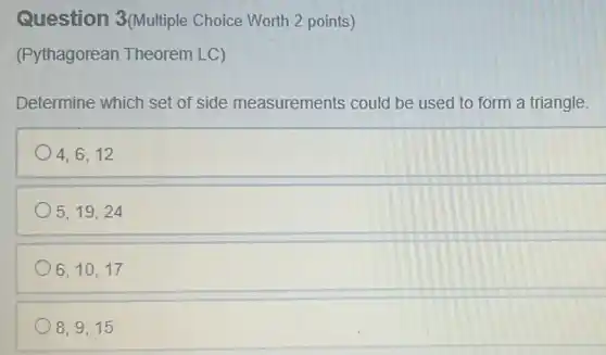 Question 3(Multiple Choice Worth 2 points)
(Pythagorean Theorem LC)
Determine which set of side measurements could be used to form a triangle.
4,6,12
5,19,24
6,10,17
8,9,15