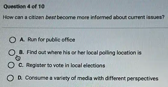 Question 4 of 10
How can a citizen best become more informed about current issues?
A. Run for public office
B. Find out where his or her local polling location is
C. Register to vote in local elections
D. Consume a variety of media with different perspectives