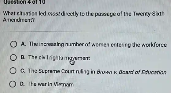 Question 4 of 10
What situation led most directly to the passage of the Twenty-Sixth
Amendment?
A. The increasing number of women entering the workforce
B. The civil rights movement
C. The Supreme Court ruling in Brown v.Board of Education
D. The war in Vietnam