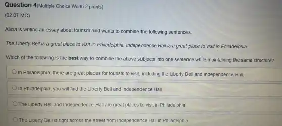 Question 4(Multiple Choice Worth 2 points)
(02.07 MC)
Alicia is writing an essay about tourism and wants to combine the following sentences.
The Liberty Bell is a great place to visit in Philadelphia Independence Hall is a great place to visit in Philadelphia.
Which of the following is the best way to combine the above subjects into one sentence while maintaining the same structure?
In Philadelphia, there are great places for tourists to visit, including the Liberty Bell and Independence Hall.
In Philadelphia, you will find the Liberty Bell and Independence Hall.
The Liberty Bell and Independence Hall are great places to visit in Philadelphia.
The Liberty Bell is right across the street from Independence Hall in Philadelphia