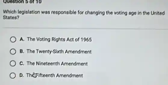 Question 5 of 10
Which legislation was responsible for changing the voting age in the United
Staten?
A. The Voting Rights Act of 1965
B. The Twenty-Sixth Amendment
C. The Nineteenth Amendment
D. The fifteenth Amendment