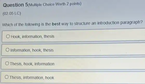 Question 5(Multiple Choice Worth 2 points)
(02.05 LC)
Which of the following is the best way to structure an introduction paragraph?
Hook, information, thesis
Information, hook, thesis
Thesis, hook, information
Thesis, information hook