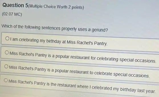 Question 5(Multiple Choice Worth 2 points)
(02.07 MC)
Which of the following sentences properly uses a gerund?
I am celebrating my birthday at Miss Rachel's Pantry.
Miss Rachel's Pantry is a popular restaurant for celebrating special occasions.
Miss Rachel's Pantry is a popular restaurant to celebrate special occasions.
Miss Rachel's Pantry is the restaurant where I celebrated my birthday last year.