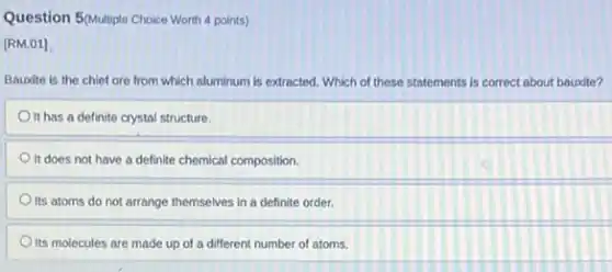 Question 5(Multiple Choice Worth 4 points)
[RM.01]
Bauxite is the chief ore from which aluminum is extracted. Which of these statements is correct about bauxite?
It has a definite crystal structure.
It does not have a definite chemical composition.
Its atoms do not arrange themselves in a definite order.
Its molecules are made up of a different number of atoms.