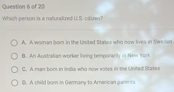 Question 6 of 20
Which person is a naturalized U.S. citizen?
A. A woman born in the United States who now lives in Sweden
B. An Australian worker living temporarily in New York
C. A man born in India who now votes in the United States
D. A child born in Germany to American parents