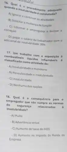 Question 6 procediment adequado
quando a insalubridade constatada?
- A) Ignorar e continuar as atividades
B) Solicitara mudanca de função
C) Informar o empregador e buscar a
correçáo
- D) pagar o salário do trabalhador com o
adicional de insalubridade 30% 
17. Um trabalho com a exposição à
combustiveis Uquidos inflamáveis
classificada como atividade do:
-A) Insalubridade emonótono
B) Periculosidade e insalubridade
C) insalubridade
- D) Nenhuma das opçóes
18.Qual 6 a consequência para o
empregador que nào cumpre as normas
do segurança relacionadas
insalubridade?
- A) Multa
- B) Adverténcia verbal
- C) Aumento de taxas do INSS
- D) Aumento no Imposto de Renda da
Empresa