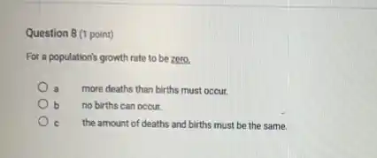 Question 8 (1 point)
For a population's growth rate to be zero.
a more deaths than births must occur.
b no births can occur.
C the amount of deaths and births must be the same.