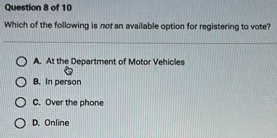 Question 8 of 10
Which of the following is not an available option for registering to vote?
A. At the Department of Motor Vehicles
B. In person
C. Over the phone
D. Online