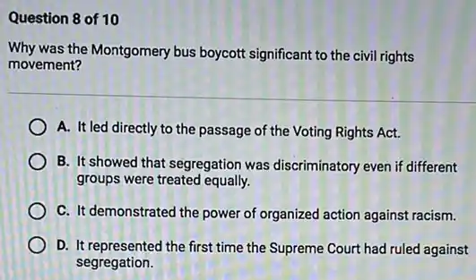 Question 8 of 10
Why was the Montgomery bus boycott significant to the civil rights
movement?
A. It led directly to the passage of the Voting Rights Act.
B. It showed that segregation was discriminatory even if different
groups were treated equally.
C. It demonstrated the power of organized action against racism.
D. It represented the first time the Supreme Court had ruled against
segregation.