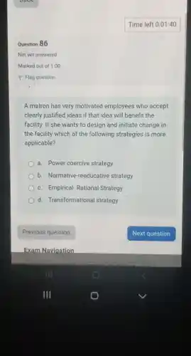 Question 86
Not yet answered
A matron has very motivated employees who accept
clearly justified ideas if that idea will benefit the
facility. If she wants to design and initiate change in
the facility which of the following strategies is more
applicable?
a . Power coercive strategy
b . Normative -reeducative strategy
c . Empirical - Rational Strategy
d Transformational strategy