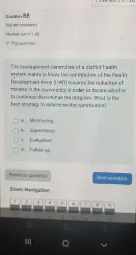 Question 88
The management committee of a district health
system wants to know the contribution of the Health
Development Army (HAD)towards the reduction of
malaria in the community in order to decide whether
to continue/discontinue the program . What is the
best strategy to determine the contribution?
a. Monitoring
b. Supervision
() c.Evaluation
d. Follow up