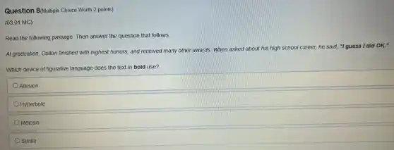 Question 8(Mulliple Choice Worth 2 points)
(03.01 MC)
Read the following passage Then answer the question that follows.
At graduation, Colton finished with highest honors, and received many other awards When asked about his high school career, he said, "I guess I did OK."
Which device of figurative language does the text in bold use?
Allusion
Hyperbole
Meiosis
Simile