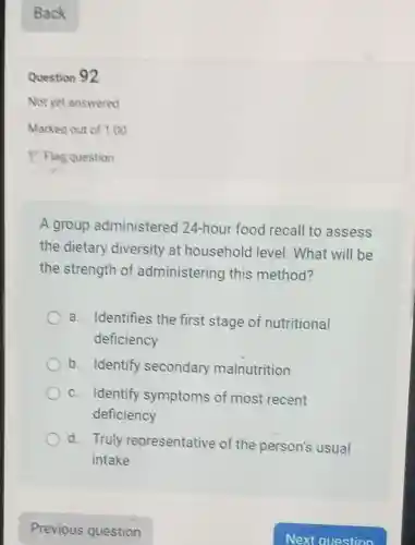 Question 92
A group administered 124-hour food recall to assess
the dietary diversity at household level . What will be
the strength of administering this method?
a. Identifies the first stage of nutritional
deficiency
b. Identify secondary malnutrition
c. Identify symptoms of most recent
deficiency
d. Truly representative of the person's usual
intake