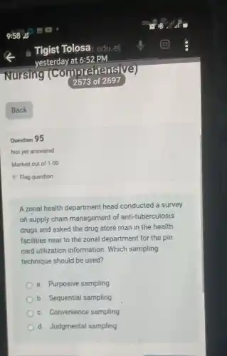 Question 95
Not yet answered
Marked out of 1.00
A zonal health department head conducted a survey
on supply chain management of anti-tuberculosis
drugs and asked the drug store man in the health
facilities near to the zonal department for the pin
card utilization information Which sampling
technique should be used?
a. Purposive sampling
b. Sequential sampling
c. Convenience sampling
d. Judgmenta sampling