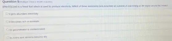 Question 9/Multiple Choice Worth 4 points)
[RM.03]Coal is a fossil fuel which is used to produce electricity. Which of these statements best describes an outcome of coal mining ng on the region around the mines?
It gets abundant electricity.
It becomes rich in minerals.
Its groundwater is contaminated
Its rivers and streams become dry