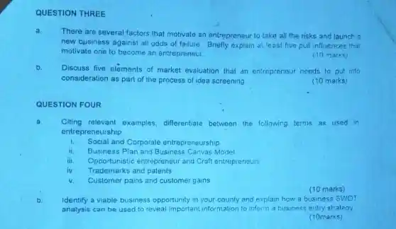 QUESTION FOUR
QUESTION THREE
a.
There are several factors that motivate an entrepreneur to take all the risks and launch a
new business agains all odds of failure Briefly explain at least five pull influences that
motivate one to become an entrepreneur.
(10 marks)
b.
Discuss five elements of market evaluation that an entrepreneur needs to put into
consideration as part of the process of idea screening
(10 marks)
a. Citing relevant examples, differentiate between the following terms as used in
entrepreneurship
i Social and Corporate entrepreneurship
ii. Business Plan and Business Canvas Model
iii Oppo rtunistic entrepreneur and Craft entrepreneurs
iv. Trademarks and patents
V. Customer pains and customer gains
(10 marks)
b.
Identify a viable business opportunity in your county and explain how a business SWOT
analysis can be used to reveal important information to inform a business entry strategy
(10marks)