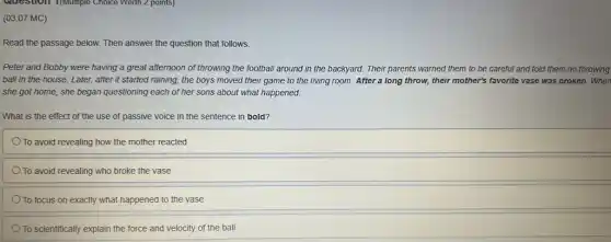 Question I(multiple Choice Worth 2 points)
(03.07 MC)
Read the passage below.Then answer the question that follows.
Peter and Bobby were having a great afternoon of throwing the football around in the backyard.Their parents warned them to be careful and told them no throwing
ball in the house.Later, after it started raining, the boys moved their game to the living room. After a long throw, their mother's favorite vase was broken .When
she got home, she began questioning each of her sons about what happened.
What is the effect of the use of passive voice in the sentence in bold?
To avoid revealing how the mother reacted
To avoid revealing who broke the vase
To focus on exactly what happened to the vase
To scientifically explain the force and velocity of the ball