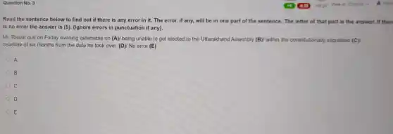 Question No. 3
Read the sentence below to find out if there is any error in it. The error, if any, will be in one part of the sentence. The letter of that part is the answer.If then
is no error the answer is (5). (Ignore errors in punctuation if any).
Mr. Rawat quit on Friday evening ostensible on (A)/ being unable to get elected to the Uttarakhand Assembly (B)/ within the constitutionally stipulated (C)
deadline of six months from the date he took over. (D)/ No error (E)
A
B
c
D
E