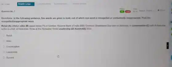 Question No. 7
Directions: In the following sentence, five words are given in bold, out of which one word is misspelled or contextually inappropriate . Find the
misspelledlinappropriate word.
Retail (A) inflation alike (B) eased below 7%  in October, Reserve Bank of India (RBI) Governor Shaktikanta Das said on Saturday, in conversation (C) with R Sukumar,
editor-in-chief, of Hindustan Times at the Hindustan Times Leadership (D)Summit(E) 2022
Retail
Alike
Conversation
Leadership
Summit