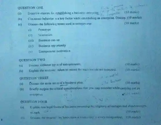 QUESTION ONE
(a) Describe reasons for establishing a business enterprise.
(10 marks)
(b) Consumer behavior is a key factor while estriblishing an enterprise. Discuss. (10 marks)
(c) Discuss the following terms used in entrepreneur:
(10 marks)
(i) Prototype
(ii) Innovation
(iii) Business can /as
(iv) Business opportunity
(v) Entreprencur motivation
QUESTION TWO
(a) Discus: different typ is of entrepreneurs.
(10 marks)
(b) Explain the measure: taken to ensure the trace secrets are protected.
(10 marks)
QUESTION THREE
(a) Discuss the main are:is of a business plan.
(10 marks)
(b) Bricfly explain the eihical considerations that you may consider while carrying out an
enterprise.
(10 marks)
QUESTION FOUR
(ii) Explain two legal forms of business ownershi highlighting advantages and disadvantages
ol each
(10 marks)
(ii) Discuss the ressons hy innovation is o necessity is every entrepreneur. (10 marks)