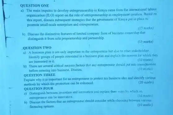 QUESTION ONE
a) The main impetus to develop entrepreneurship in Kenya came from the international labour
organization (ILO) report on the role of entrepreneurship in employment creation Based on
this report, discuss subsequent strategies that the government of Kenya put in place to
promote small-scale enterprises and entrepreneurs.
(15 marks)
b) Discuss the distinctive features of limited company form of business ownership that
distinguish it from sole proprietorship and partnership.
(15 marks)
QUESTION TWO
a) A business plan is not only important to the entrepreneur but also to other stakeholders.
Identify groups of people interested in a business plan and explain the reasons for which they
are interested in it.
(10 marks)
b) There are several critical success factors that any entrepreneur should put into consideration
before entering into business. Discuss.
(10 marks)
QUESTION THREE
Explain why it is important for an entrepreneur to protect his business idea and identify various
methods by which the protection can be enhanced.
QUESTION FOUR
(20 marks)
a) Distinguish between invention and innovation and explain four ways by which an
entrepreneur can be innovative.
(10 marks)
b) Discuss the factors that an entrepreneur should consider while choosing between various
financing options.
(10 marks)