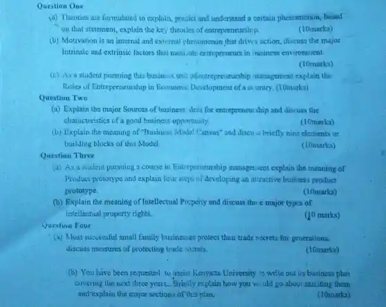 Question One
(a) Theories are formulated to explain predict and understand a certain phenomenon based
on that statement, explain the key theories of entrepreneurship.
(10marks)
(b) Motivation is an internal and external phenomenon that drivis action, discuss the major
Intrinsic and extrinsic factors that moiizate entrepreneurs in business environment.
(10marks)
(c) As a student pursuing this business unit olentrepreneurship management explain the
Roles of Entrepreneurship in Economic of a country. (10marks)
Question Two
(a) Explain the major Sources of business "deas for entrepreneurship and discuss the
characteristics of a good business opportunity.
(10marks)
(b) Explain the meaning of "Business Model Canvas" and discu s briefly nine elements or
building blocks of this Model
(10marks)
Question Three
(a) As a student pursuing a course in Entrepreneurship managenient explain the meaning of
Product prototype and explain four steps of developing an attractive business product
prototype.
(10marks)
(b) Explain the meaning of Intellectual Preperty and discuss three major types of
intellectual property rights.
(10 marks)
Question Four
(a) Most successful small family businesses protect their trade socrets for generations,
discuss measures of protecting trade sosrets.
(10marks)
(b) You have been requested to assist Kenyatta University 10 write out iis business plan
covering the next three years.. Brielly explain how you wiuld go about assisting them
and-explain the major sections of this plan.
(10marks)