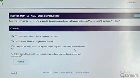 Question from "SE-CSA - Brazillan Portuguese
Vocé está conversando com um cliente, que diz:"Lamento, mas estamos in inclinados a optar pelo X [concorrente]: O que vocé deve dizer?
Choices
A. "Obrigado pela franqueza Posso perguntar o motivo?"
B. "Por que vocé não está planejando nos escolher?'
C. "Obrigado por compartilhar o que pensa. Posso perguntar como mo está o andamento com
x?
D. "Somos muito competitivos, e eu gostaria de destacar algumas das vantagens que
oferecemos.