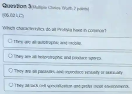 Question SMultiple Choice Worth 2 points)
(06.02 LC)
Which characteristics do all Protista have in common?
They are all autotrophic and mobile
They are all heterotrophic and produce spores
They are all parastes and reproduce sexually or asexually
They all lack cell specialization and prefer moist environments